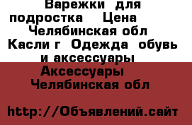 Варежки (для подростка) › Цена ­ 150 - Челябинская обл., Касли г. Одежда, обувь и аксессуары » Аксессуары   . Челябинская обл.